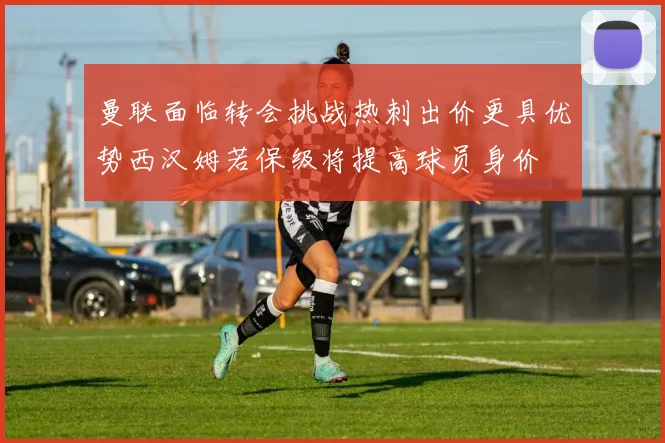 曼联面临转会挑战热刺出价更具优势西汉姆若保级将提高球员身价