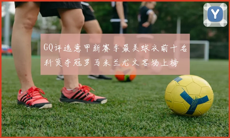 GQ评选意甲新赛季最美球衣前十名科莫夺冠罗马米兰尤文客场上榜