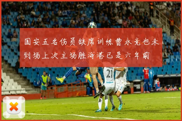 国安五名伤员缺席训练曹永竞也未到场上次主场胜海港已是六年前