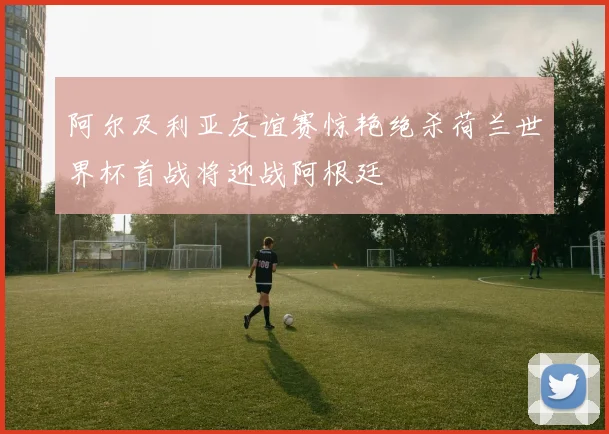 阿尔及利亚友谊赛惊艳绝杀荷兰世界杯首战将迎战阿根廷