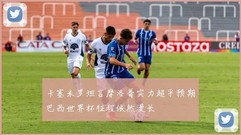 卡塞米罗坦言摩洛哥实力超乎预期巴西世界杯征程依然漫长