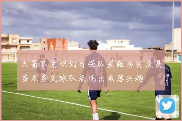 火箭队意识到与强队差距或将交易芬尼多支球队表现出浓厚兴趣