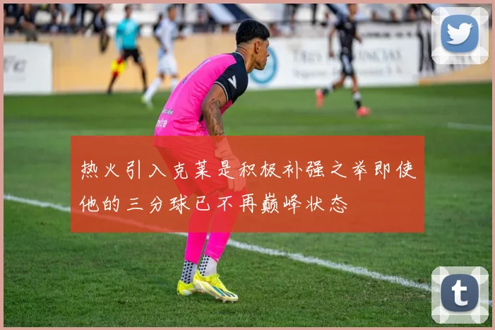 热火引入克莱是积极补强之举即使他的三分球已不再巅峰状态