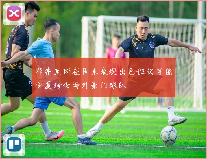邓弗里斯在国米表现出色但仍可能今夏转会海外豪门球队