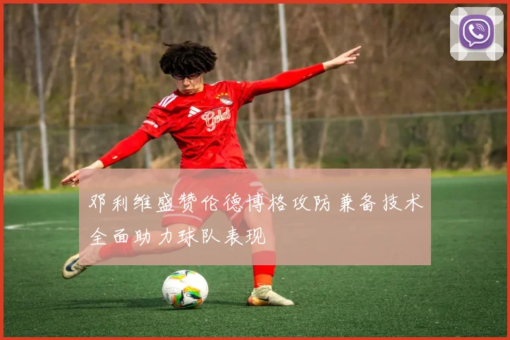 邓利维盛赞伦德博格攻防兼备技术全面助力球队表现