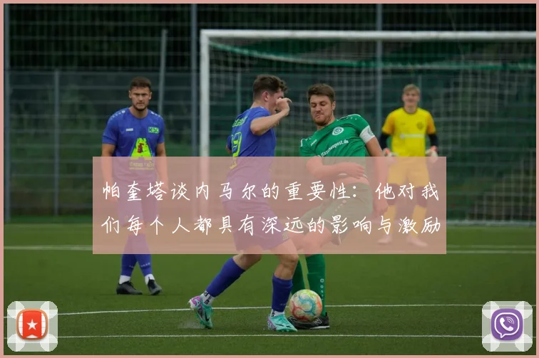 帕奎塔谈内马尔的重要性：他对我们每个人都具有深远的影响与激励