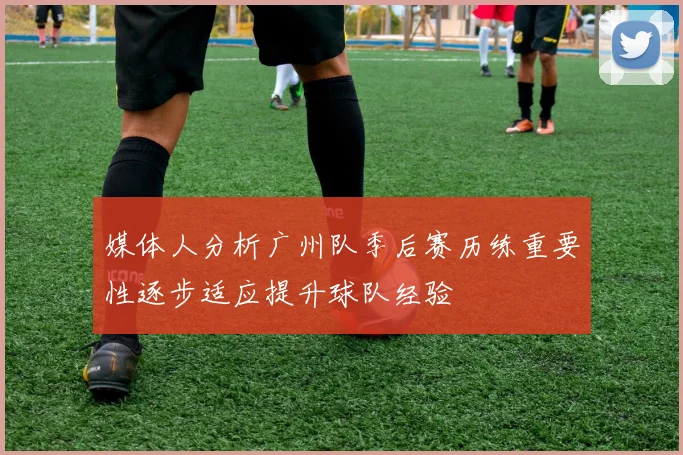 媒体人分析广州队季后赛历练重要性逐步适应提升球队经验