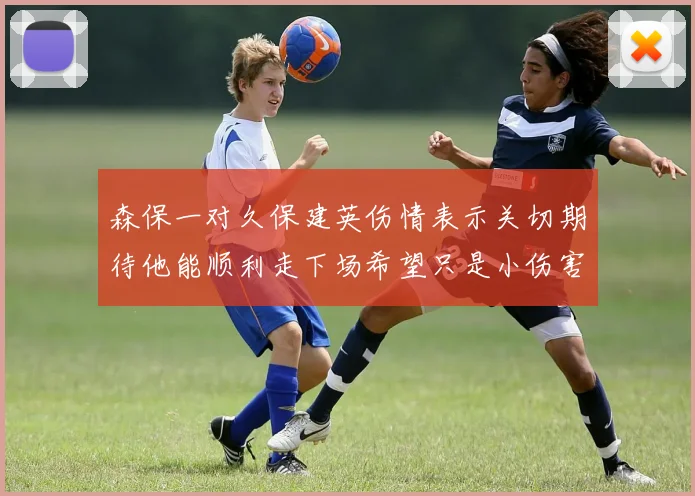 森保一对久保建英伤情表示关切期待他能顺利走下场希望只是小伤害