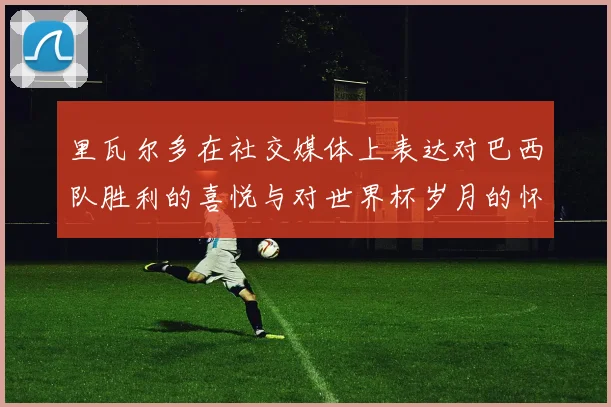 里瓦尔多在社交媒体上表达对巴西队胜利的喜悦与对世界杯岁月的怀念