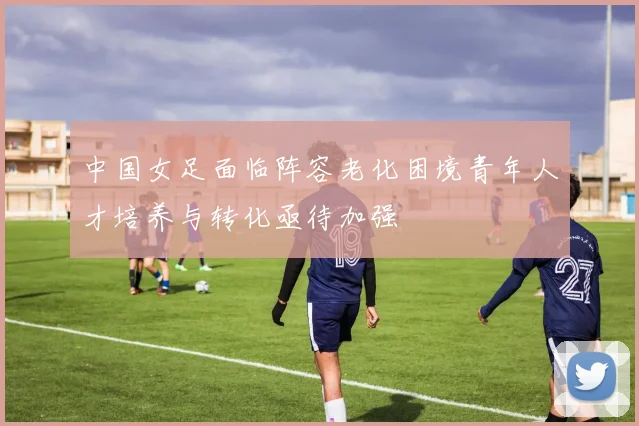中国女足面临阵容老化困境青年人才培养与转化亟待加强