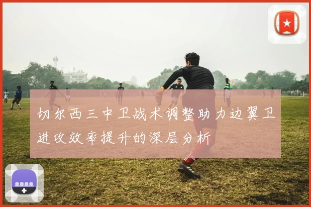 切尔西三中卫战术调整助力边翼卫进攻效率提升的深层分析