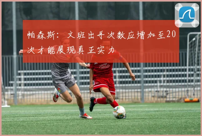 帕森斯：文班出手次数应增加至20次才能展现真正实力