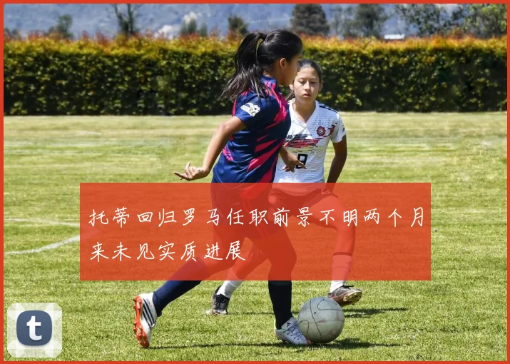 托蒂回归罗马任职前景不明两个月来未见实质进展