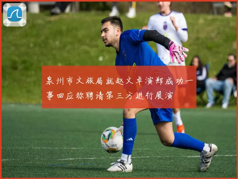 泉州市文旅局就赵文卓演郑成功一事回应称聘请第三方进行展演