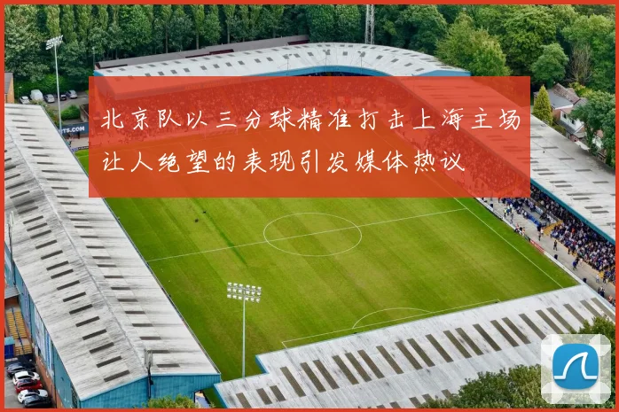北京队以三分球精准打击上海主场让人绝望的表现引发媒体热议