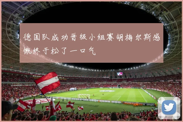 德国队成功晋级小组赛胡梅尔斯感慨终于松了一口气