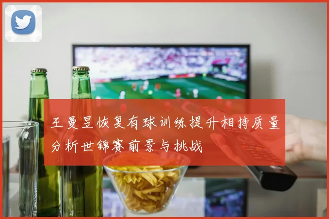 王曼昱恢复有球训练提升相持质量分析世锦赛前景与挑战