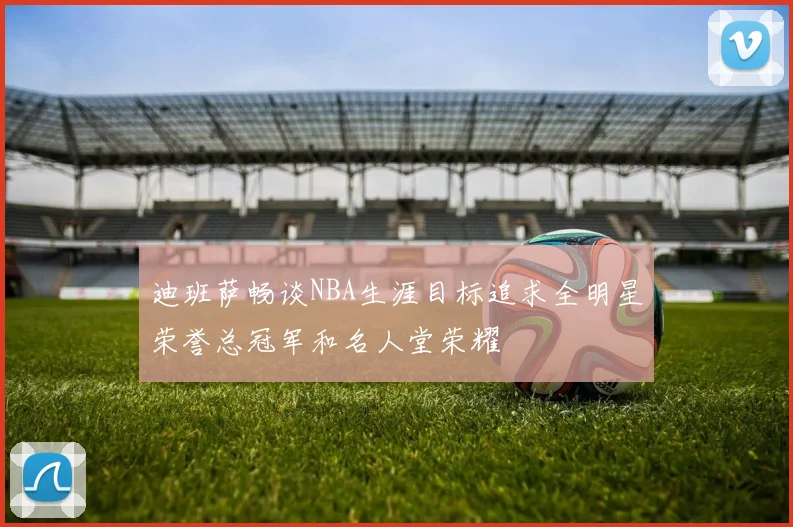 迪班萨畅谈NBA生涯目标追求全明星荣誉总冠军和名人堂荣耀