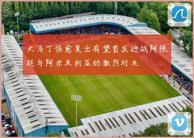 大马丁伤愈复出有望首发迎战阿根廷与阿尔及利亚的激烈对决