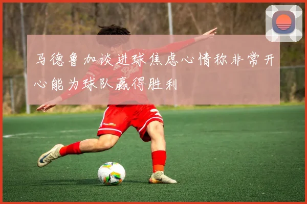 马德鲁加谈进球焦虑心情称非常开心能为球队赢得胜利