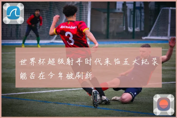 世界杯超级射手时代来临五大纪录能否在今年被刷新