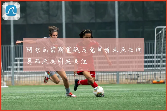 阿尔瓦雷斯重返马竞训练未来去向悬而未决引发关注
