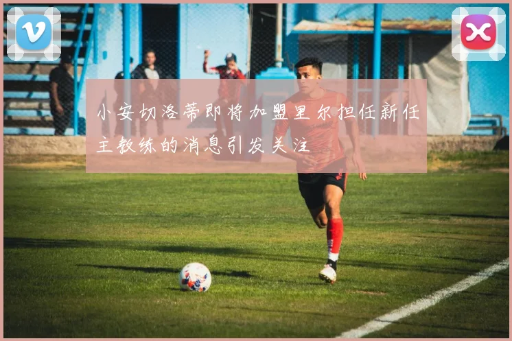 小安切洛蒂即将加盟里尔担任新任主教练的消息引发关注