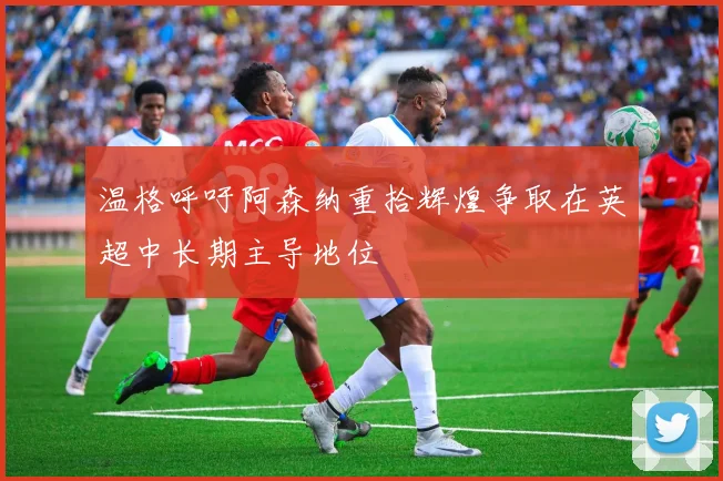 温格呼吁阿森纳重拾辉煌争取在英超中长期主导地位