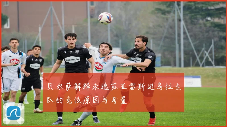 贝尔萨解释未选苏亚雷斯进乌拉圭队的竞技原因与考量