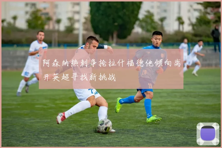 阿森纳热刺争抢拉什福德他倾向离开英超寻找新挑战