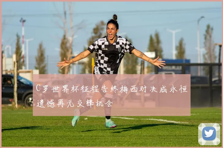 C罗世界杯征程告终梅西对决成永恒遗憾再无交锋机会