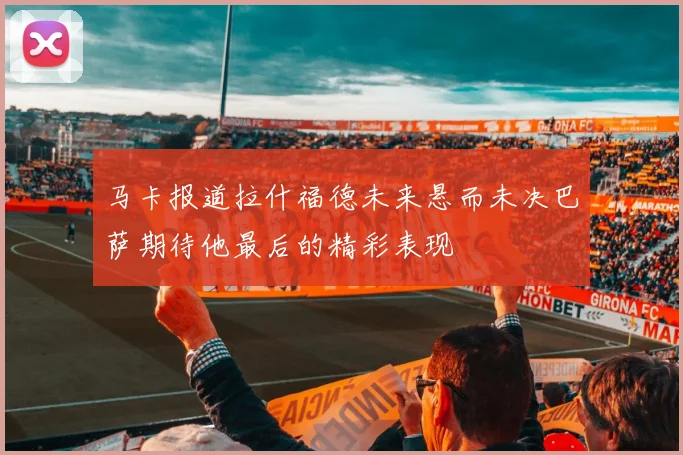 马卡报道拉什福德未来悬而未决巴萨期待他最后的精彩表现