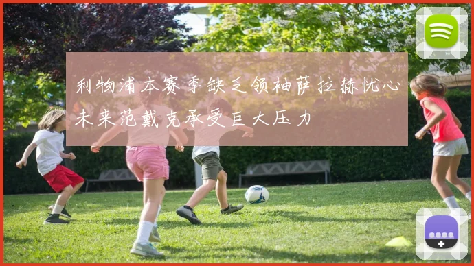 利物浦本赛季缺乏领袖萨拉赫忧心未来范戴克承受巨大压力