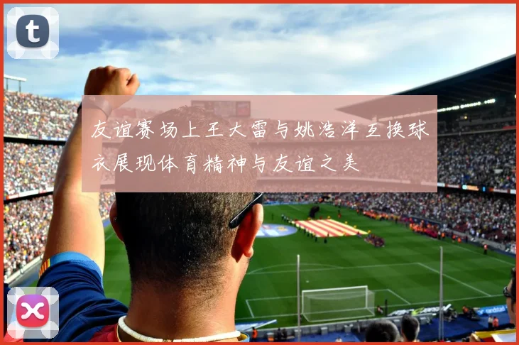 友谊赛场上王大雷与姚浩洋互换球衣展现体育精神与友谊之美