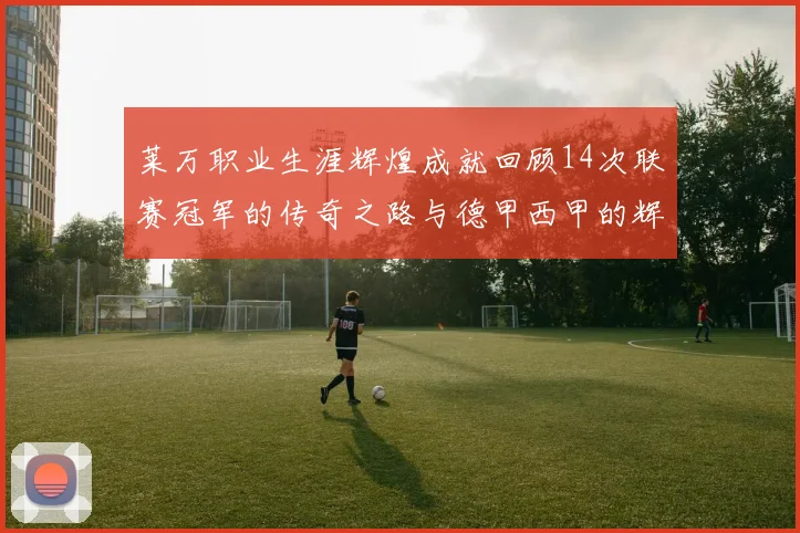 莱万职业生涯辉煌成就回顾14次联赛冠军的传奇之路与德甲西甲的辉煌历程