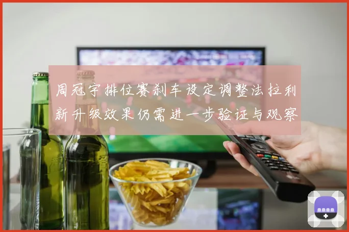 周冠宇排位赛刹车设定调整法拉利新升级效果仍需进一步验证与观察