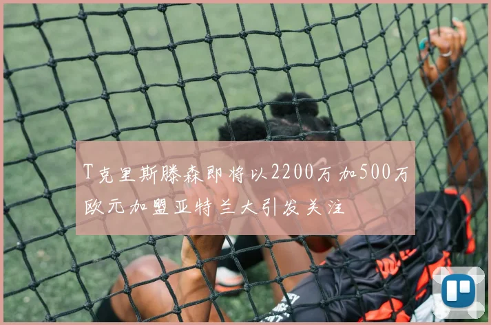 T克里斯滕森即将以2200万加500万欧元加盟亚特兰大引发关注